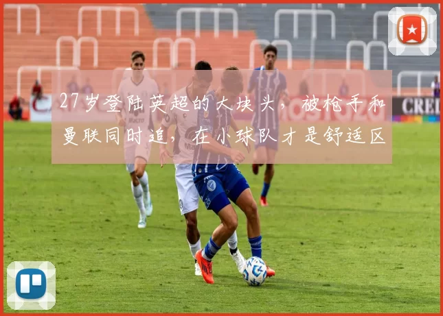 27岁登陆英超的大块头，被枪手和曼联同时追，在小球队才是舒适区