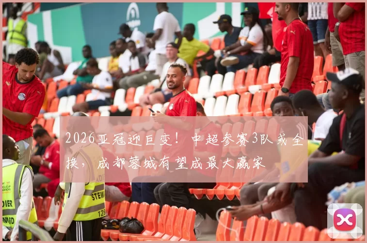 2026亚冠迎巨变!中超参赛3队或全换,成都蓉城有望成最大赢家