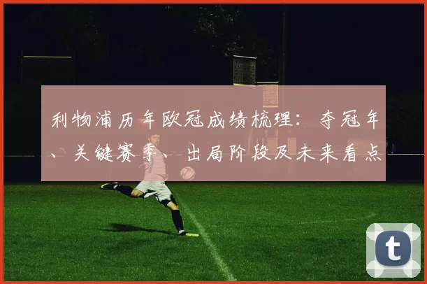 利物浦历年欧冠成绩梳理:夺冠年、关键赛季、出局阶段及未来看点