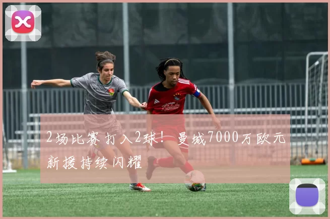 2场比赛打入2球！曼城7000万欧元新援持续闪耀