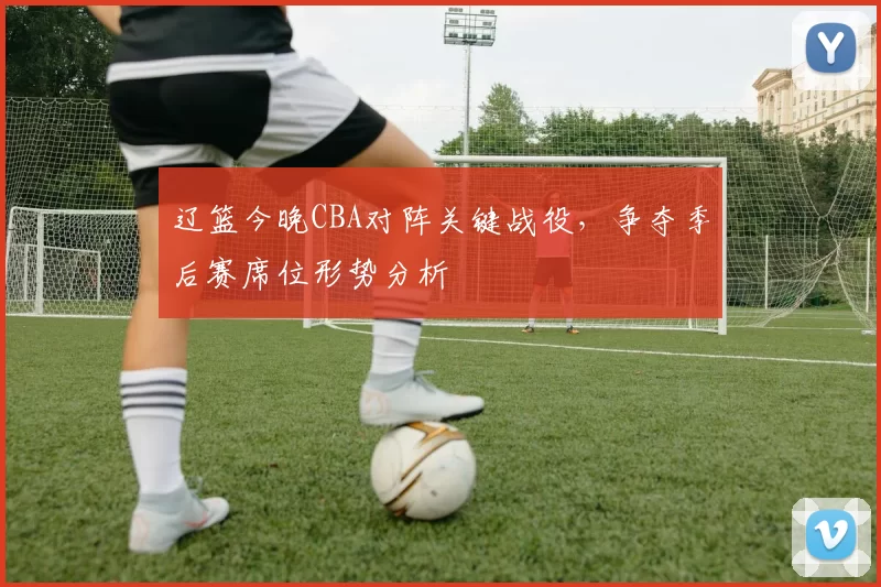 辽篮今晚CBA对阵关键战役，争夺季后赛席位形势分析