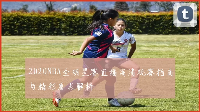 2020NBA全明星赛直播高清观赛指南与精彩看点解析
