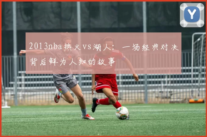 2013nba热火vs湖人:一场经典对决背后鲜为人知的故事
