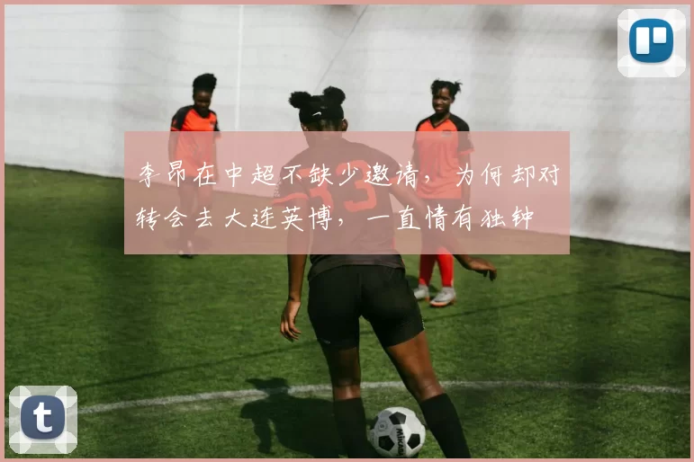 李昂在中超不缺少邀请，为何却对转会去大连英博，一直情有独钟