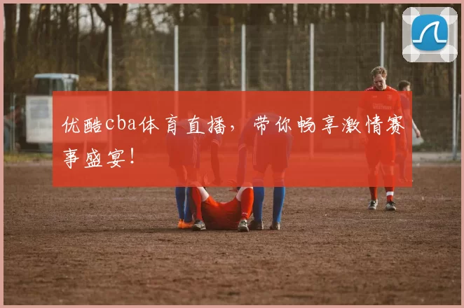 优酷cba体育直播，带你畅享激情赛事盛宴！