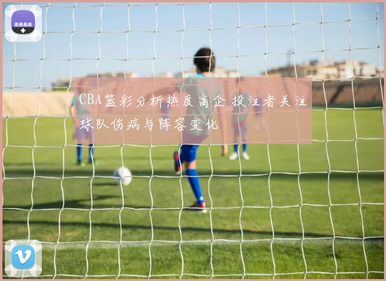 CBA篮彩分析热度高企 投注者关注球队伤病与阵容变化