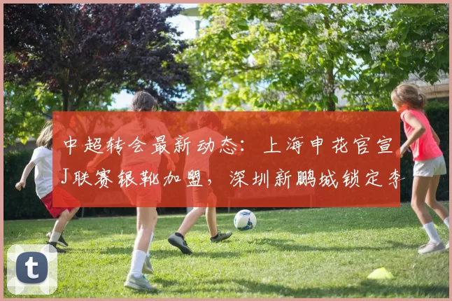 中超转会最新动态：上海申花官宣J联赛银靴加盟，深圳新鹏城锁定李申圆_赛季_外援_助攻