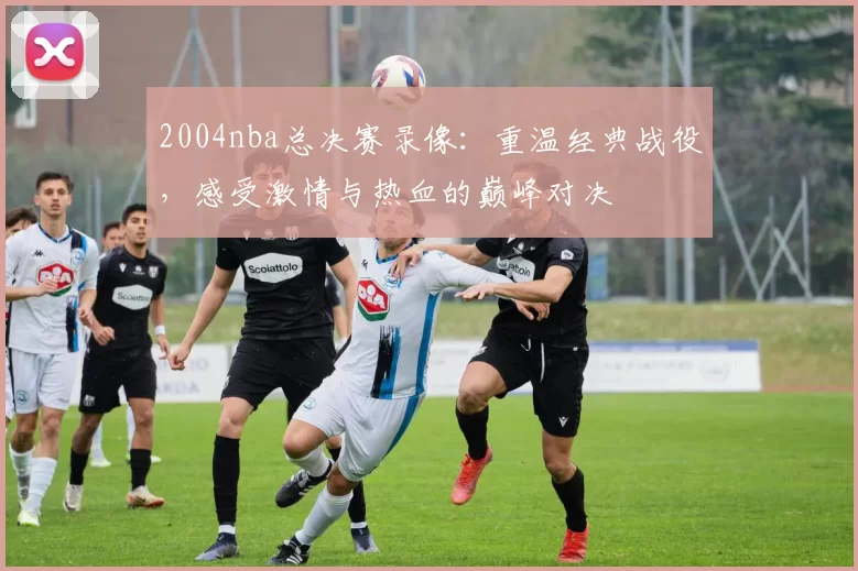 2004nba总决赛录像:重温经典战役,感受激情与热血的巅峰对决