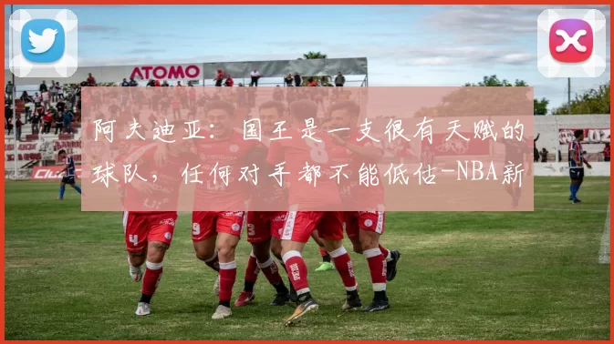 阿夫迪亚：国王是一支很有天赋的球队，任何对手都不能低估-NBA新闻