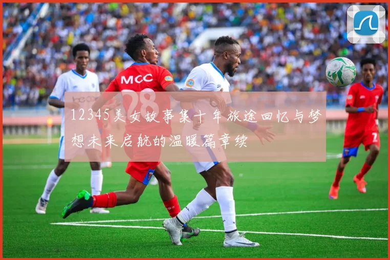 12345美女故事集十年旅途回忆与梦想未来启航的温暖篇章续