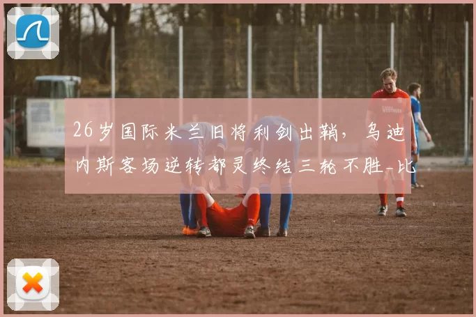 26岁国际米兰旧将利剑出鞘，乌迪内斯客场逆转都灵终结三轮不胜_比赛_双方_国米
