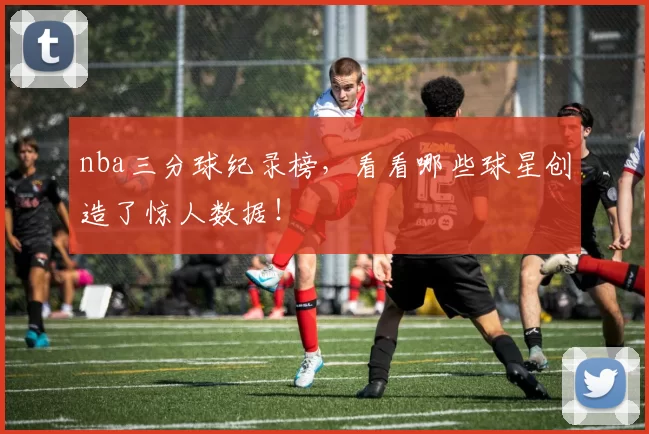 nba三分球纪录榜，看看哪些球星创造了惊人数据！