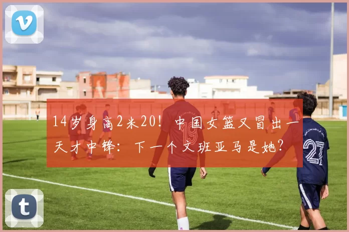 14岁身高2米20！中国女篮又冒出一天才中锋：下一个文班亚马是她？