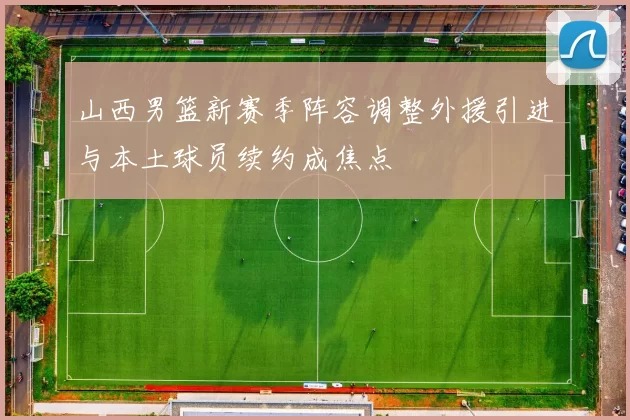 山西男篮新赛季阵容调整外援引进与本土球员续约成焦点