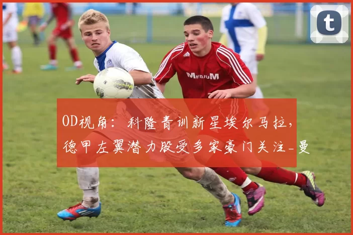 OD视角：科隆青训新星埃尔马拉，德甲左翼潜力股受多家豪门关注_曼联_曼城_拜仁慕尼黑