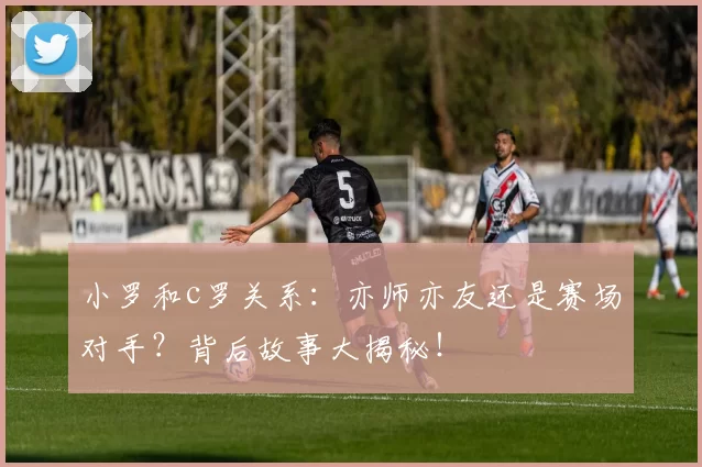 小罗和c罗关系：亦师亦友还是赛场对手？背后故事大揭秘！