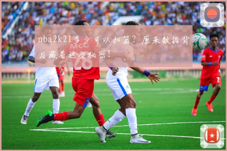 nba2k21多少可以扣篮?原来数据背后藏着这些秘密!