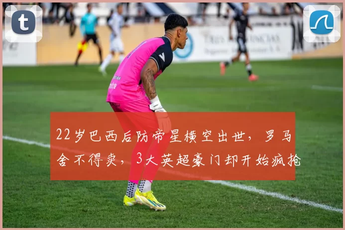 22岁巴西后防帝星横空出世，罗马舍不得卖，3大英超豪门却开始疯抢